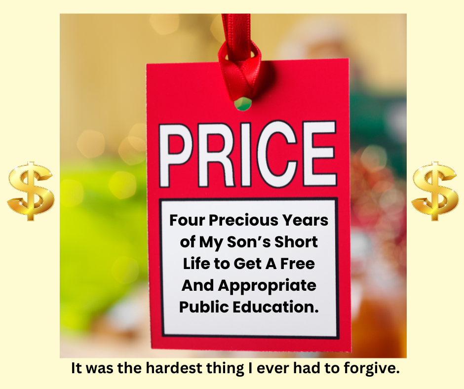 Dollar signs on each side of a red price tag that says "Four precious years of my son's short life to get a Free and Appropriate Public Education. It was the hardest thing I ever had to forgive.