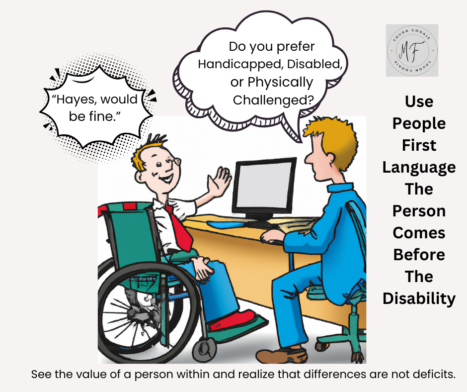 An interviewer asking a young man in a wheelchair, "Do you prefer Handicapped, Disabled, or Physically Challenged?" The young man answers, "Hayes would be fine." It is important to always put the person first-not the disability.