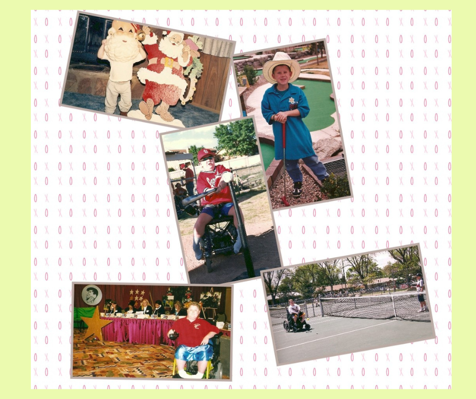 A five picture collage of my son goofing around with a huge Santa Mask over his face with he was 3; Playing Putt Putt golf when we was about 8; at the plate sitting in his power wheelchair while playing in Challenger Little League at 12; playing tennis with a friend at 13; appearing on the Jerry Lewis MDA Telethon at 15 for almost his entire life.