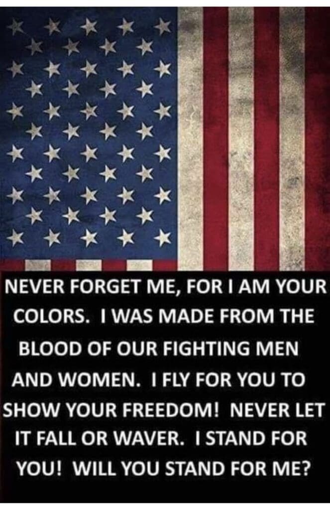 The American flag with the words below it: "Never forget me, for I am your colors. I was made from the blood of our fighting men and women. I fly for you to show your freedom! Never let it fall or waver. I stand for you! Will you stand for me?